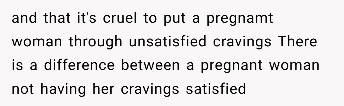 and that it's cruel to put a pregnamt woman through unsatisfied cravings There is a difference between a pregnant woman not having her cravings satisfied
