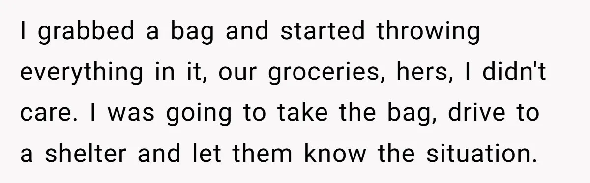 I grabbed a bag and started throwing everything in it, our groceries, hers, I didn't care. I was going to take the bag, drive to a shelter and let them...