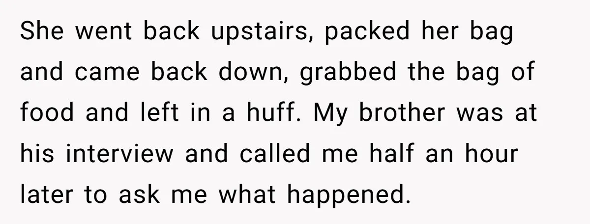 She went back upstairs, packed her bag and came back down, grabbed the bag of food and left in a huff. My brother was at his interview and called me...