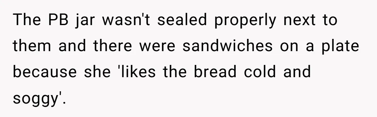 The PB jar wasn't sealed properly next to them and there were sandwiches on a plate because she 'likes the bread cold and soggy'.