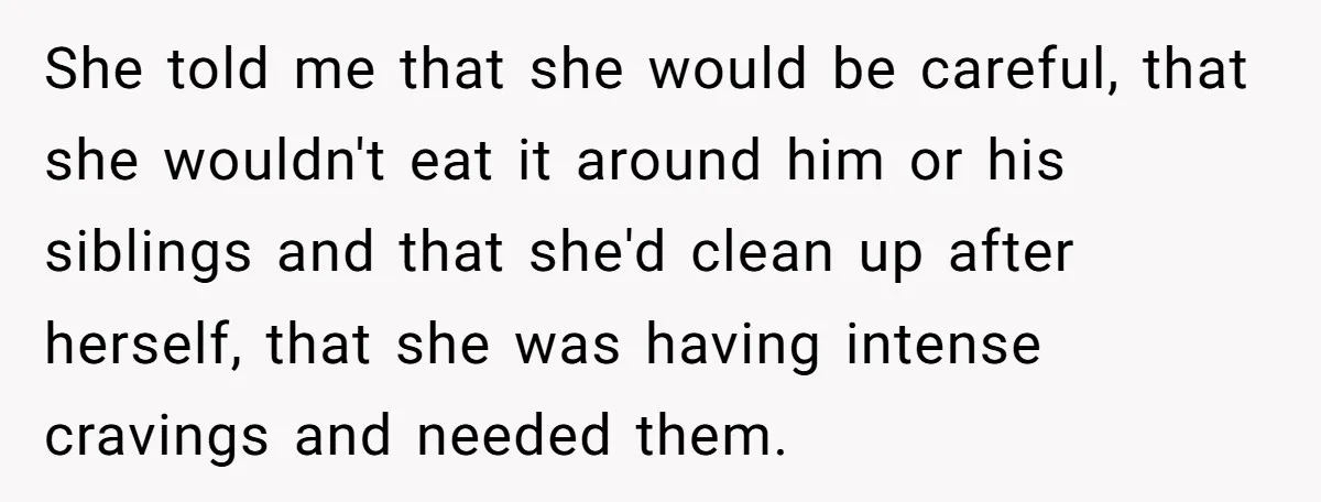 She told me that she would be careful, that she wouldn't eat it around him or his siblings and that she'd clean up after herself, that she was having intense...