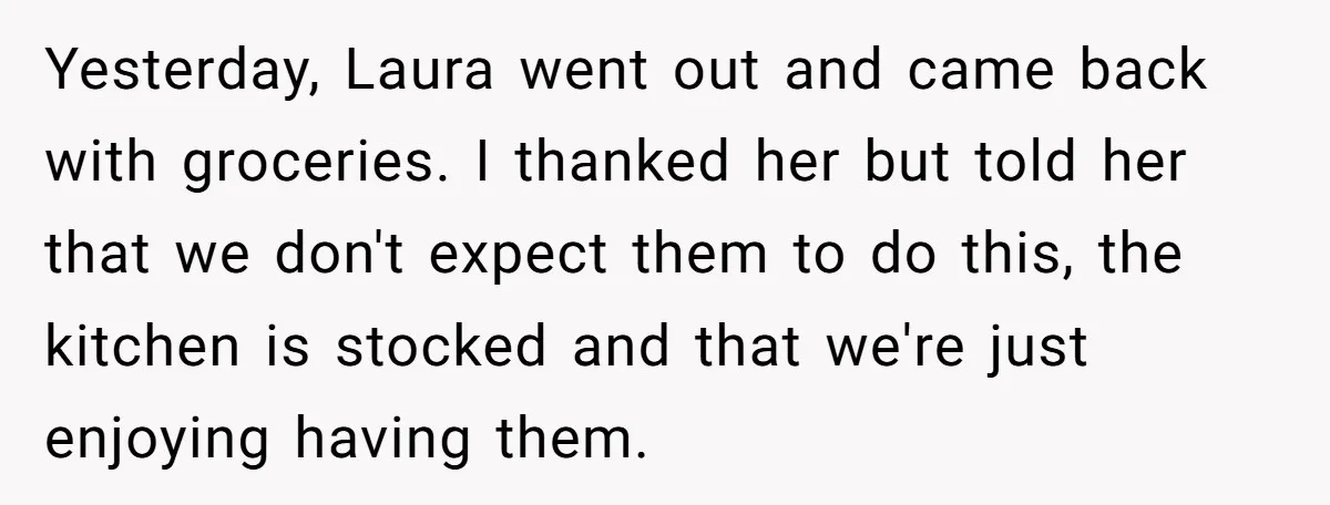 Yesterday, Laura went out and came back with groceries. I thanked her but told her that we don't expect them to do this, the kitchen is stocked and that we're...