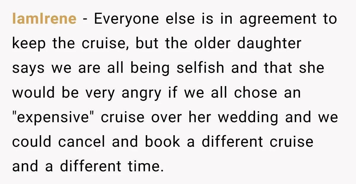 IamIrene - Everyone else is in agreement to keep the cruise, but the older daughter says we are all being selfish and that she would be very angry if we...