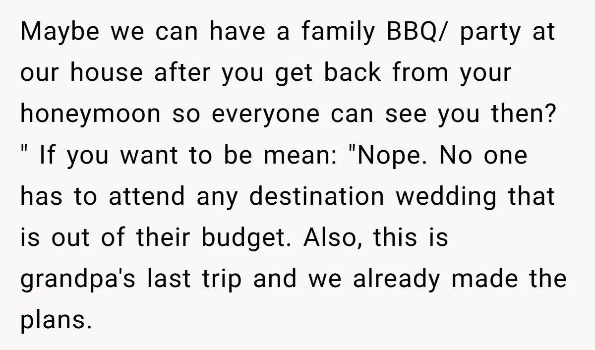 Maybe we can have a family BBQ/ party at our house after you get back from your honeymoon so everyone can see you then? " If you want to be...