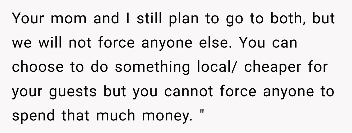 Your mom and I still plan to go to both, but we will not force anyone else. You can choose to do something local/ cheaper for your guests but you...