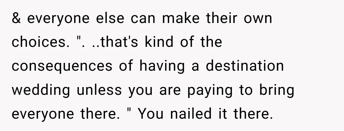 & everyone else can make their own choices. ". ..that's kind of the consequences of having a destination wedding unless you are paying to bring everyone there. " You nailed...