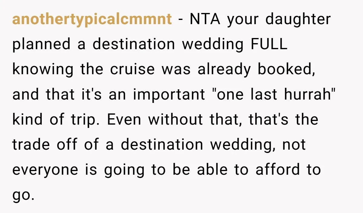 anothertypicalcmmnt - NTA your daughter planned a destination wedding FULL knowing the cruise was already booked, and that it's an important "one last hurrah" kind of trip. Even without that,...