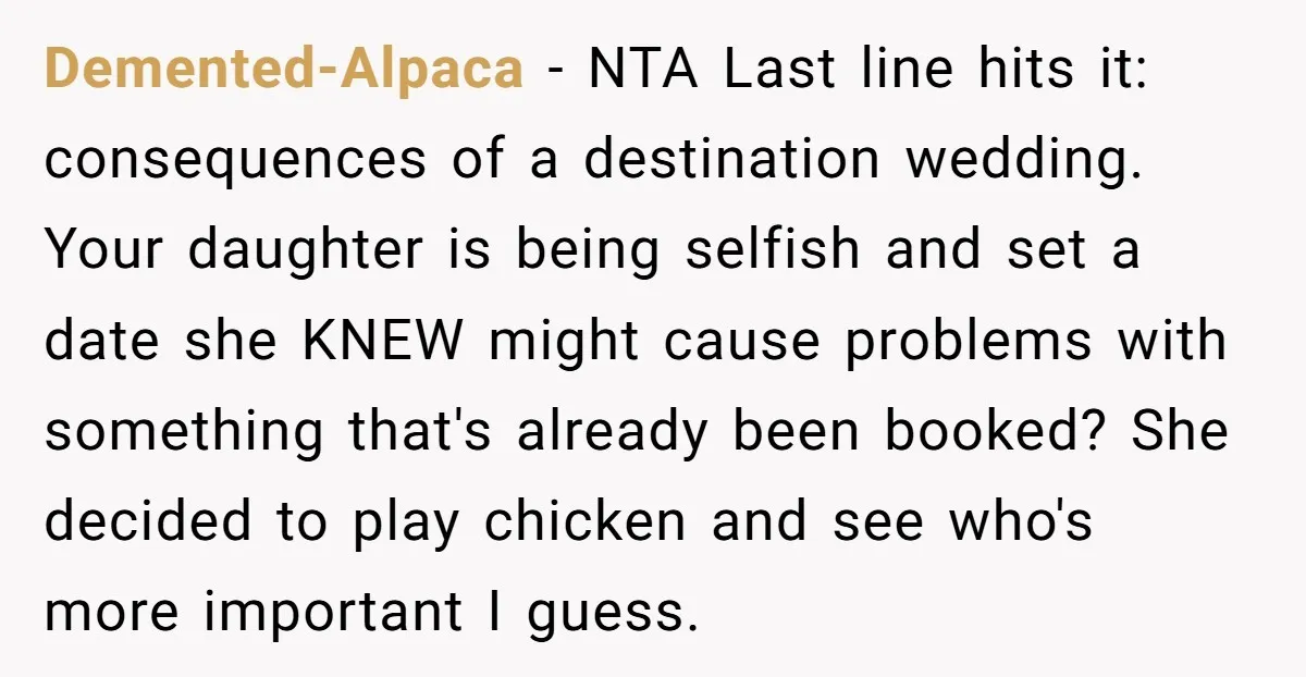 Demented-Alpaca - NTA Last line hits it: consequences of a destination wedding. Your daughter is being selfish and set a date she KNEW might cause problems with something that's already...