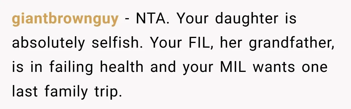 giantbrownguy - NTA. Your daughter is absolutely selfish. Your FIL, her grandfather, is in failing health and your MIL wants one last family trip.