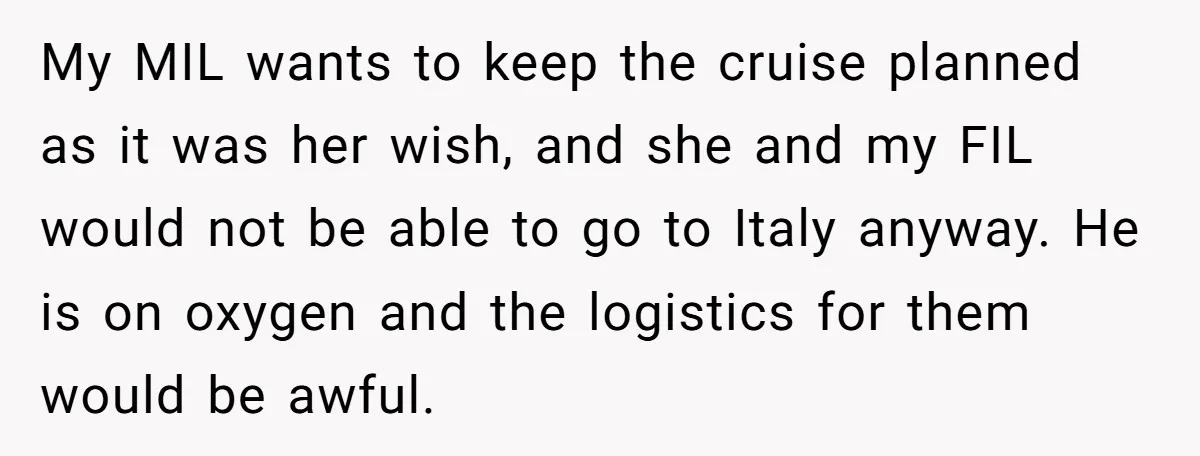 My MIL wants to keep the cruise planned as it was her wish, and she and my FIL would not be able to go to Italy anyway. He is on...
