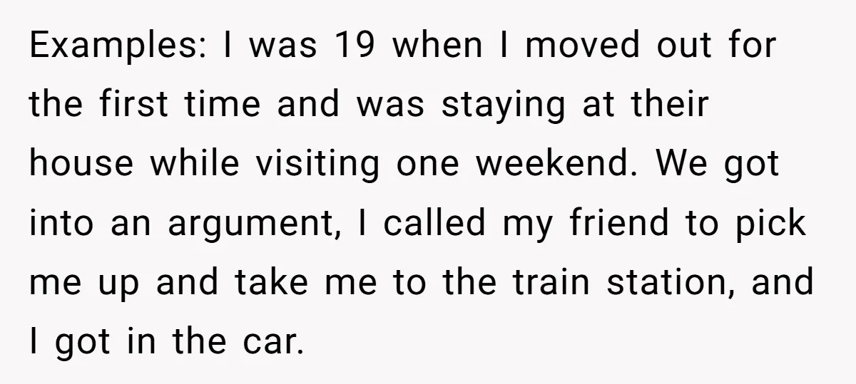 Examples: I was 19 when I moved out for the first time and was staying at their house while visiting one weekend. We got into an argument, I called my...