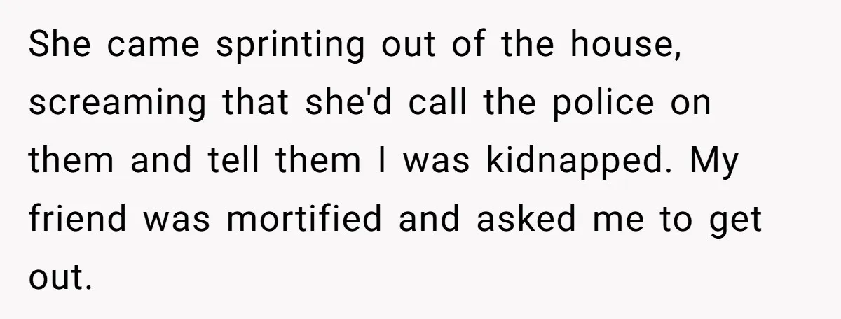 She came sprinting out of the house, screaming that she'd call the police on them and tell them I was kidnapped. My friend was mortified and asked me to get...