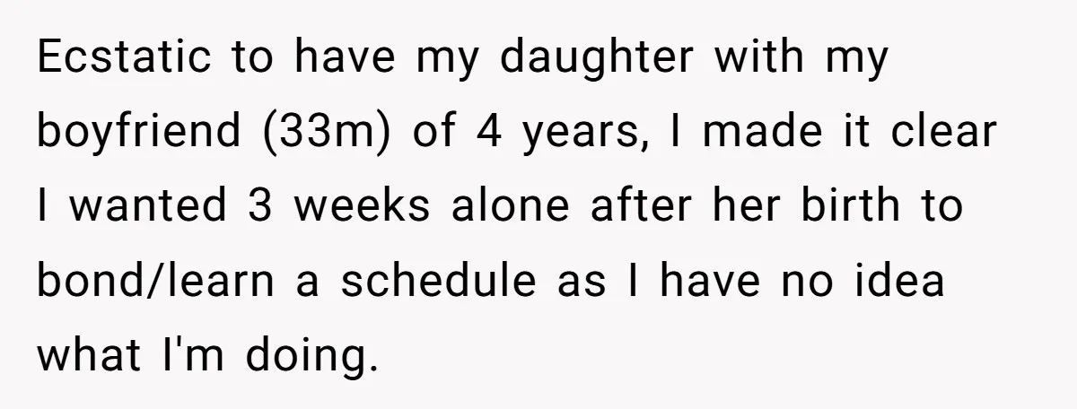 Ecstatic to have my daughter with my boyfriend (33m) of 4 years, I made it clear I wanted 3 weeks alone after her birth to bond/learn a schedule as I...