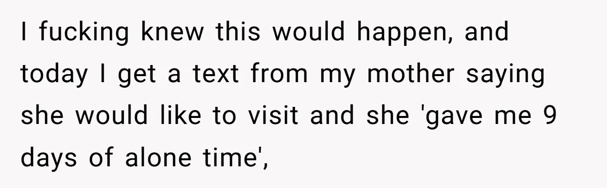 I fucking knew this would happen, and today I get a text from my mother saying she would like to visit and she 'gave me 9 days of alone time',