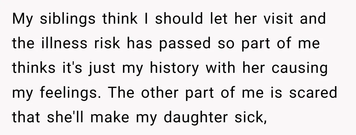 My siblings think I should let her visit and the illness risk has passed so part of me thinks it's just my history with her causing my feelings. The other...