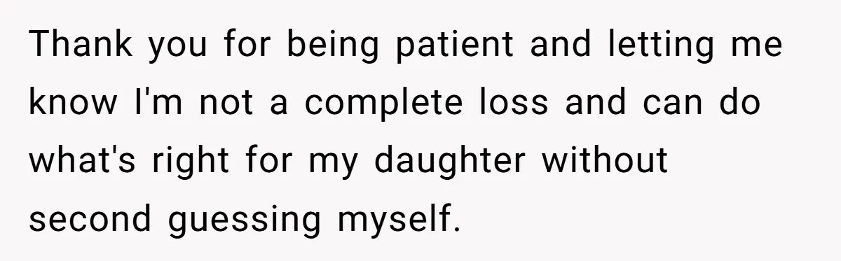 Thank you for being patient and letting me know I'm not a complete loss and can do what's right for my daughter without second guessing myself.