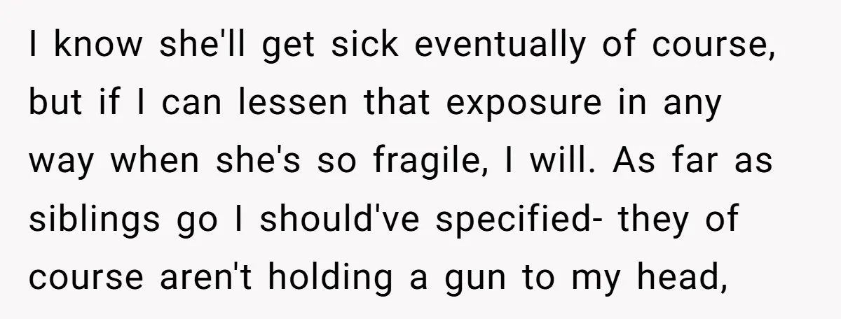 I know she'll get sick eventually of course, but if I can lessen that exposure in any way when she's so fragile, I will. As far as siblings go I...