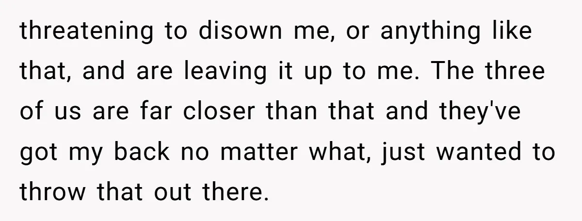 threatening to disown me, or anything like that, and are leaving it up to me. The three of us are far closer than that and they've got my back no...