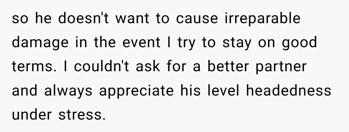 so he doesn't want to cause irreparable damage in the event I try to stay on good terms. I couldn't ask for a better partner and always appreciate his level...