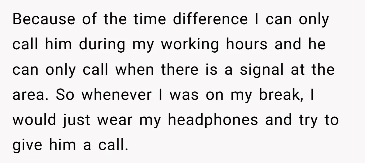 Because of the time difference I can only call him during my working hours and he can only call when there is a signal at the area. So whenever I...