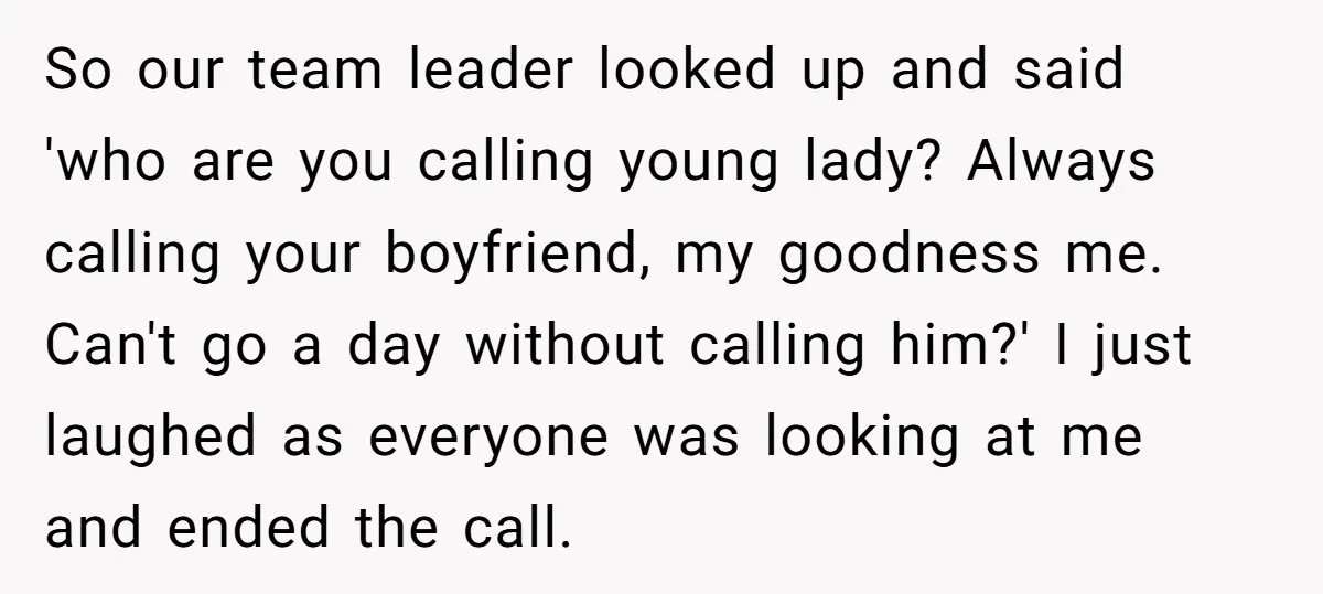 So our team leader looked up and said 'who are you calling young lady? Always calling your boyfriend, my goodness me. Can't go a day without calling him?' I just...