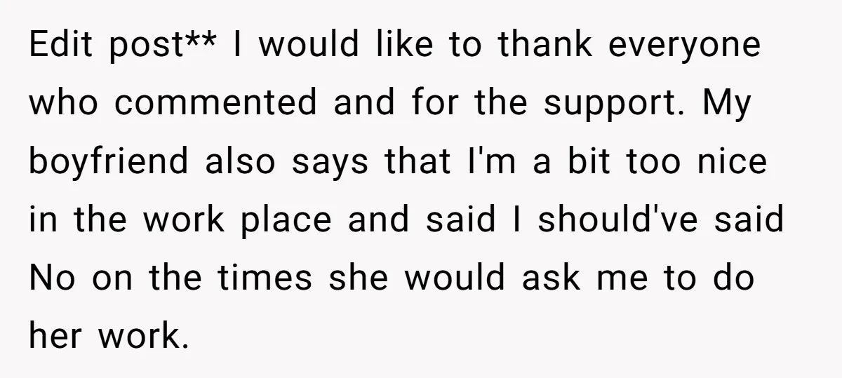 Edit post** I would like to thank everyone who commented and for the support. My boyfriend also says that I'm a bit too nice in the work place and said...