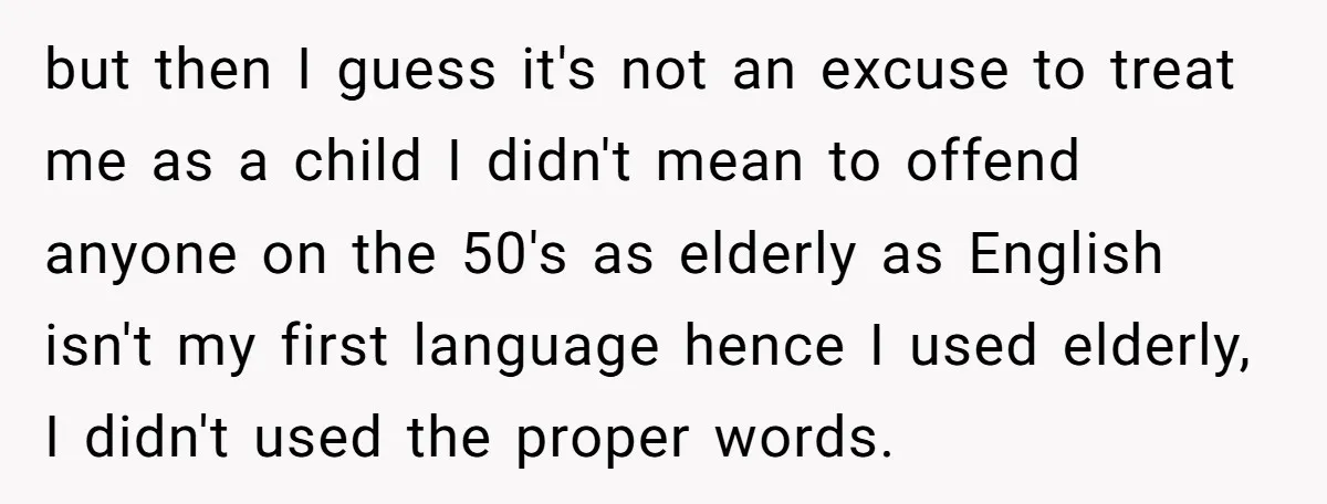 but then I guess it's not an excuse to treat me as a child I didn't mean to offend anyone on the 50's as elderly as English isn't my first...
