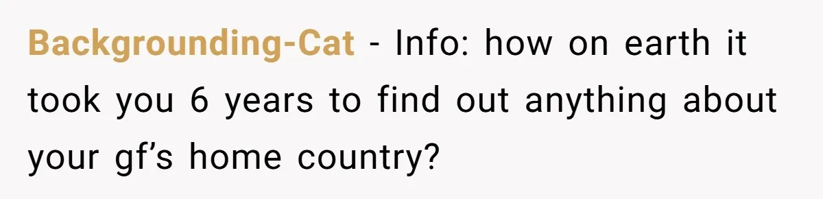 Backgrounding-Cat - Info: how on earth it took you 6 years to find out anything about your gf’s home country?