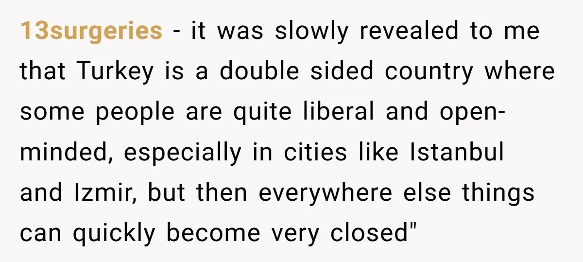 13surgeries - it was slowly revealed to me that Turkey is a double sided country where some people are quite liberal and open-minded, especially in cities like Istanbul and Izmir,...