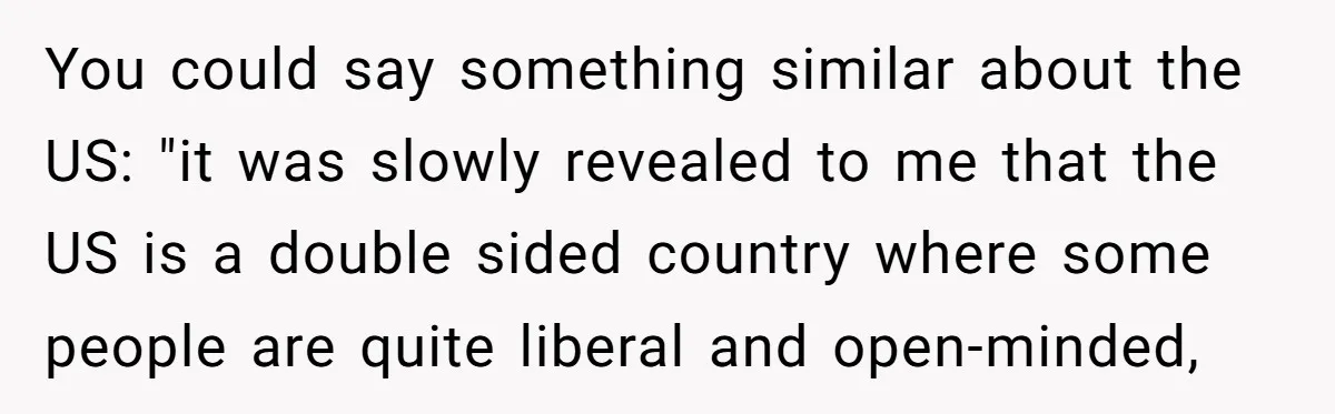 You could say something similar about the US: "it was slowly revealed to me that the US is a double sided country where some people are quite liberal and open-minded,