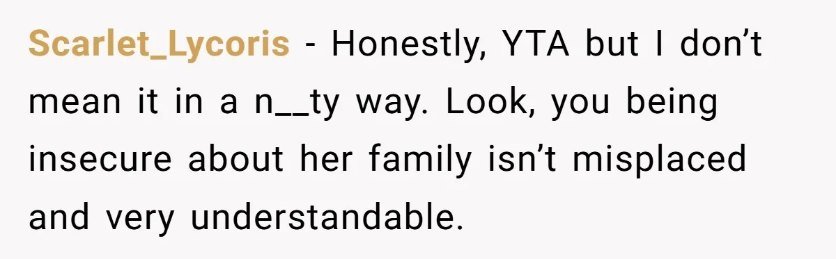 Scarlet_Lycoris - Honestly, YTA but I don’t mean it in a n__ty way. Look, you being insecure about her family isn’t misplaced and very understandable.