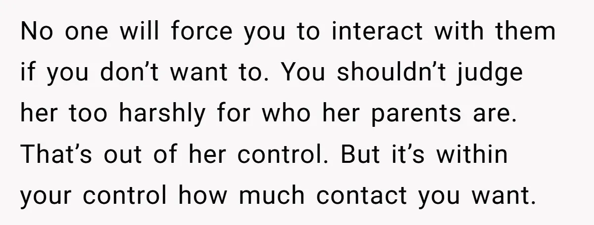 No one will force you to interact with them if you don’t want to. You shouldn’t judge her too harshly for who her parents are. That’s out of her control....