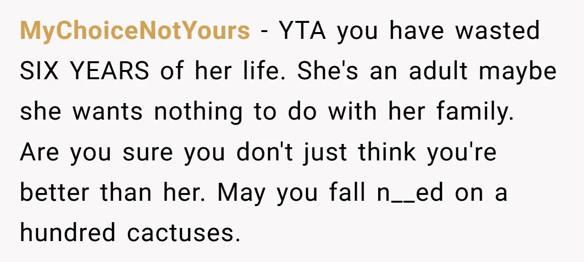 MyChoiceNotYours - YTA you have wasted SIX YEARS of her life. She's an adult maybe she wants nothing to do with her family. Are you sure you don't just think...