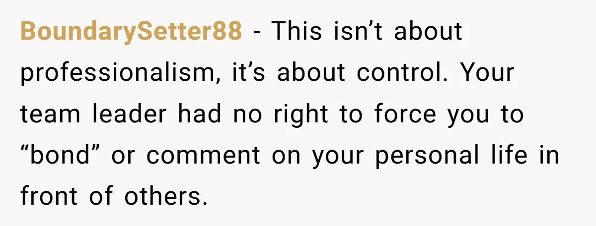 BoundarySetter88 - This isn’t about professionalism, it’s about control. Your team leader had no right to force you to “bond” or comment on your personal life in front of others.