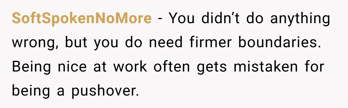 SoftSpokenNoMore - You didn’t do anything wrong, but you do need firmer boundaries. Being nice at work often gets mistaken for being a pushover.