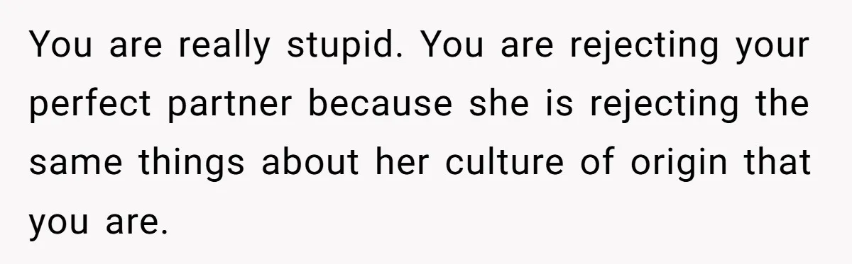 You are really stupid. You are rejecting your perfect partner because she is rejecting the same things about her culture of origin that you are.