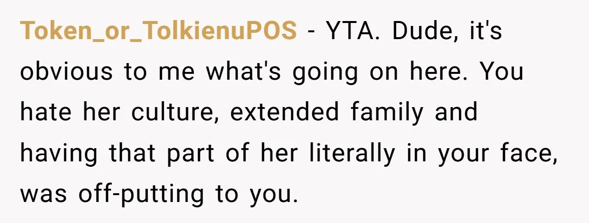 Token_or_TolkienuPOS - YTA. Dude, it's obvious to me what's going on here. You hate her culture, extended family and having that part of her literally in your face, was off-putting...
