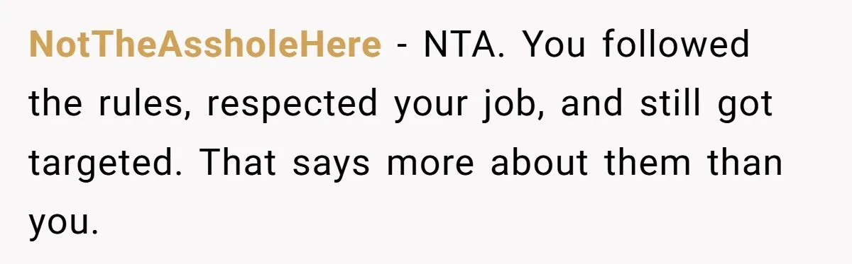 NotTheAssholeHere - NTA. You followed the rules, respected your job, and still got targeted. That says more about them than you.