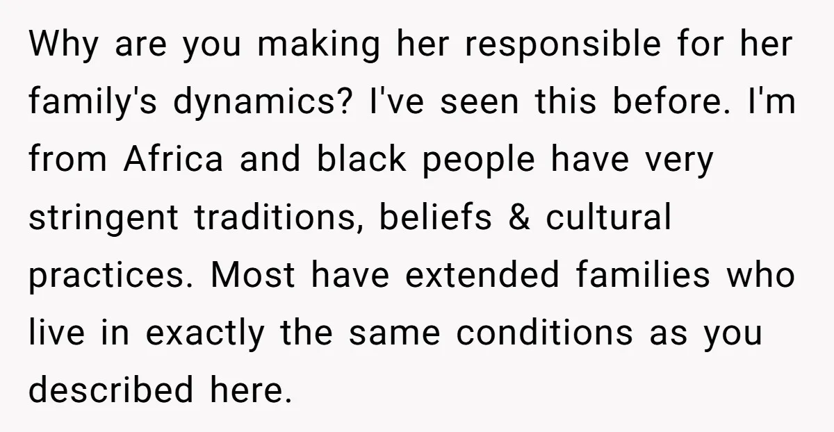 Why are you making her responsible for her family's dynamics? I've seen this before. I'm from Africa and black people have very stringent traditions, beliefs & cultural practices. Most have...