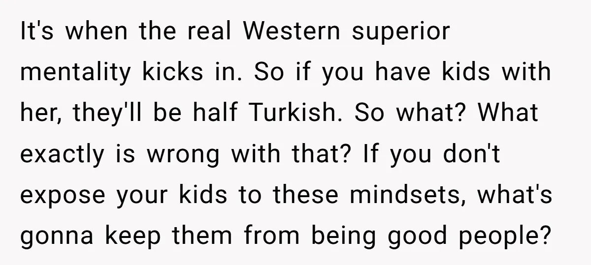 It's when the real Western superior mentality kicks in. So if you have kids with her, they'll be half Turkish. So what? What exactly is wrong with that? If you...