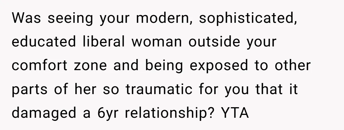 Was seeing your modern, sophisticated, educated liberal woman outside your comfort zone and being exposed to other parts of her so traumatic for you that it damaged a 6yr relationship?...