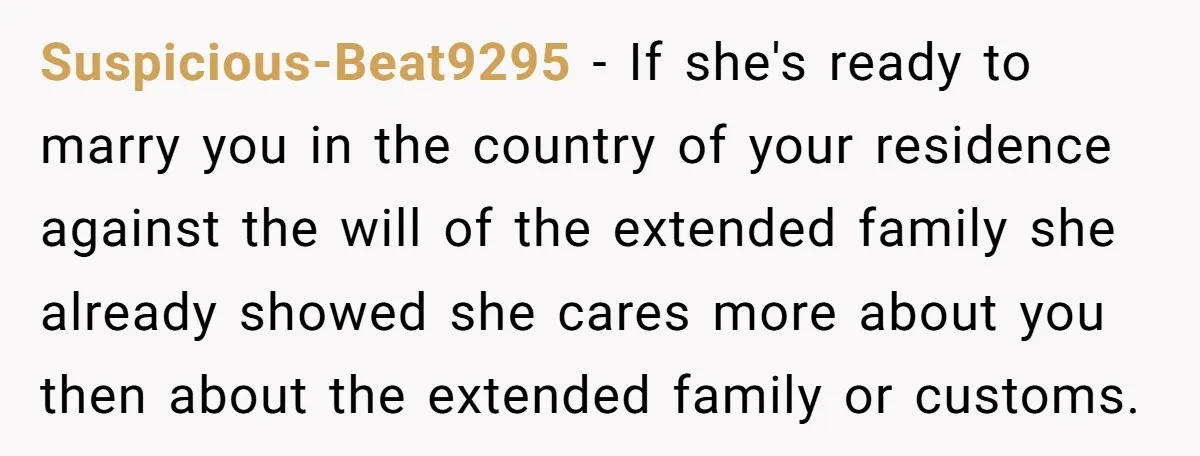Suspicious-Beat9295 - If she's ready to marry you in the country of your residence against the will of the extended family she already showed she cares more about you then...