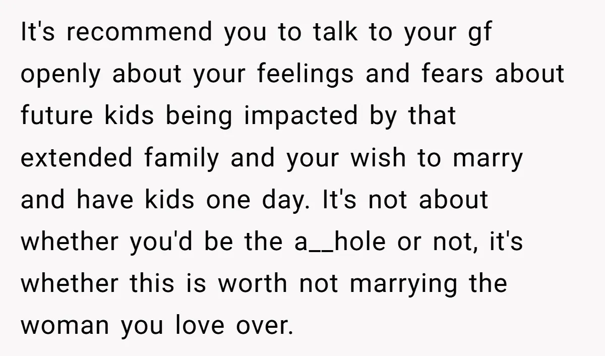 It's recommend you to talk to your gf openly about your feelings and fears about future kids being impacted by that extended family and your wish to marry and have...