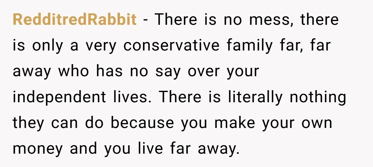 RedditredRabbit - There is no mess, there is only a very conservative family far, far away who has no say over your independent lives. There is literally nothing they can...