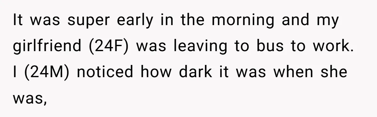 It was super early in the morning and my girlfriend (24F) was leaving to bus to work. I (24M) noticed how dark it was when she was,