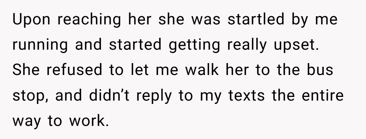 Upon reaching her she was startled by me running and started getting really upset. She refused to let me walk her to the bus stop, and didn’t reply to my...
