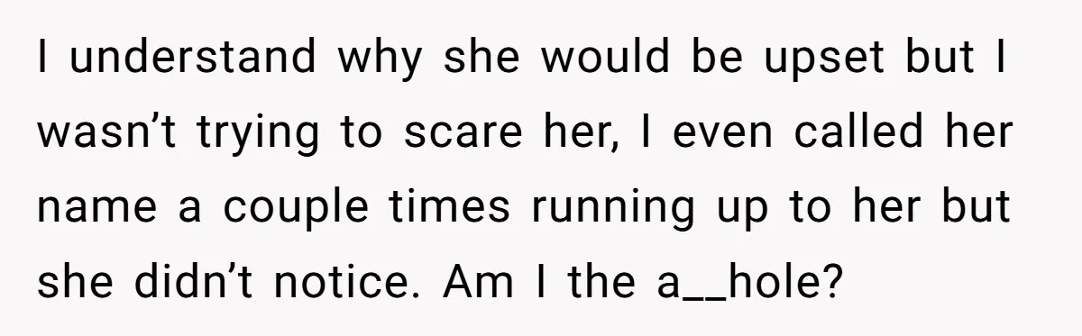 I understand why she would be upset but I wasn’t trying to scare her, I even called her name a couple times running up to her but she didn’t notice....