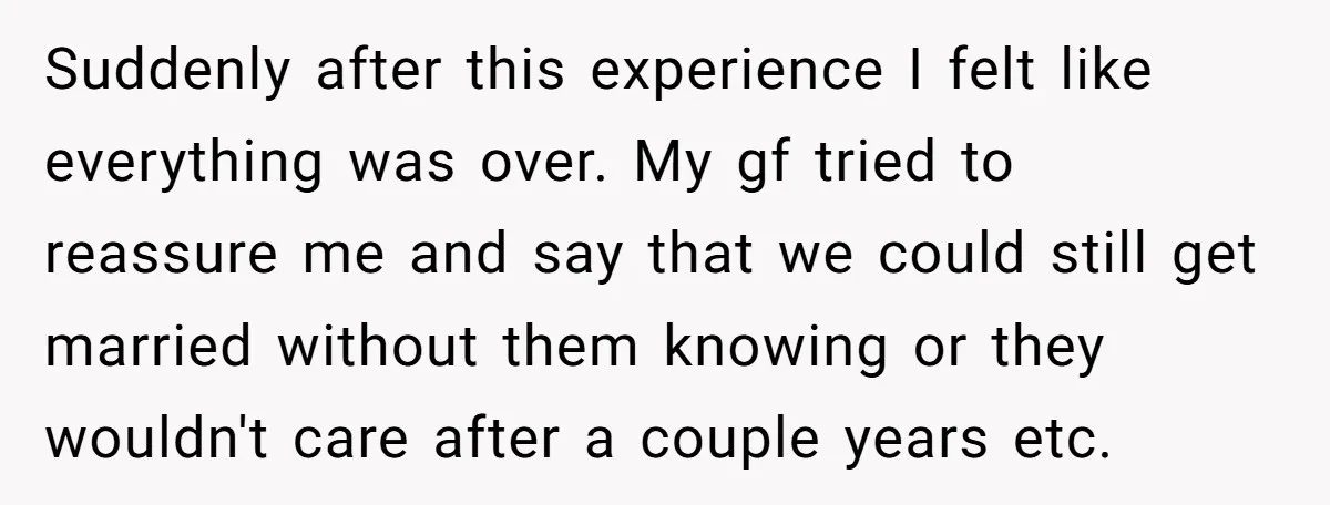 Suddenly after this experience I felt like everything was over. My gf tried to reassure me and say that we could still get married without them knowing or they wouldn't...