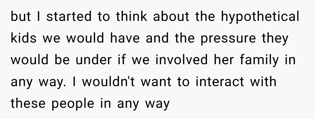 but I started to think about the hypothetical kids we would have and the pressure they would be under if we involved her family in any way. I wouldn't want...