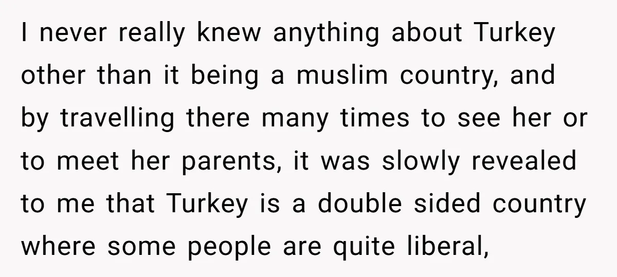 I never really knew anything about Turkey other than it being a muslim country, and by travelling there many times to see her or to meet her parents, it was...